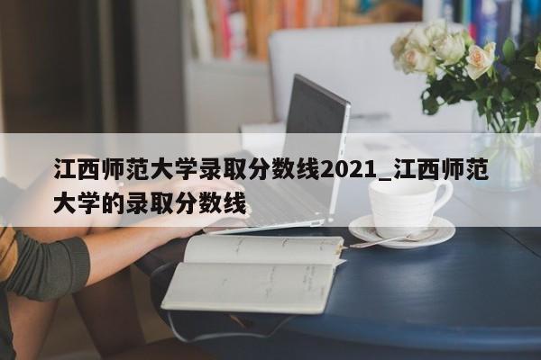 江西师范大学录取分数线2021_江西师范大学的录取分数线