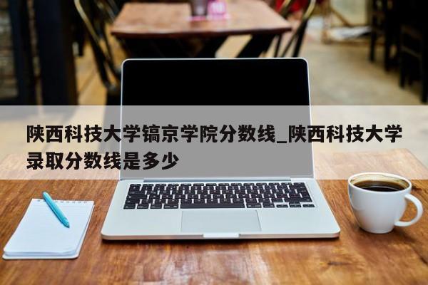陕西科技大学镐京学院分数线_陕西科技大学录取分数线是多少