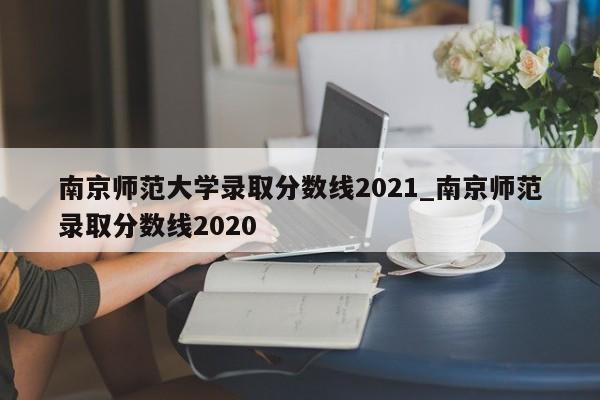 南京师范大学录取分数线2021_南京师范录取分数线2020