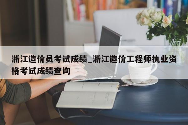 浙江造价员考试成绩_浙江造价工程师执业资格考试成绩查询