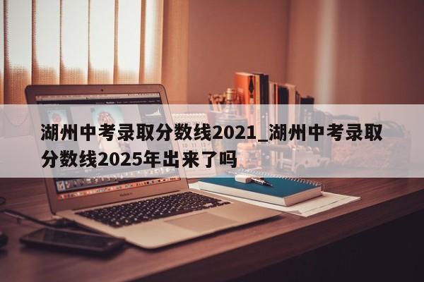 湖州中考录取分数线2021_湖州中考录取分数线2025年出来了吗