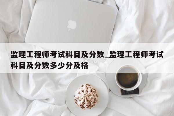 监理工程师考试科目及分数_监理工程师考试科目及分数多少分及格