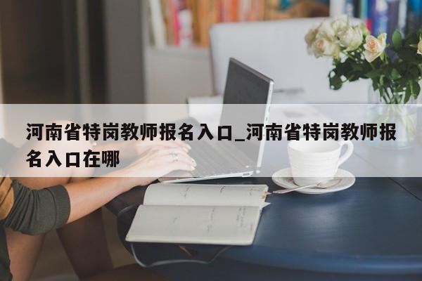 河南省特岗教师报名入口_河南省特岗教师报名入口在哪