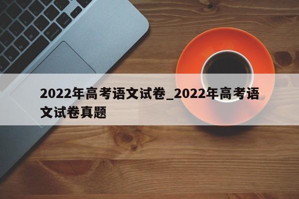 2022年高考语文试卷_2022年高考语文试卷真题
