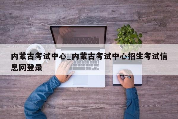 内蒙古考试中心_内蒙古考试中心招生考试信息网登录