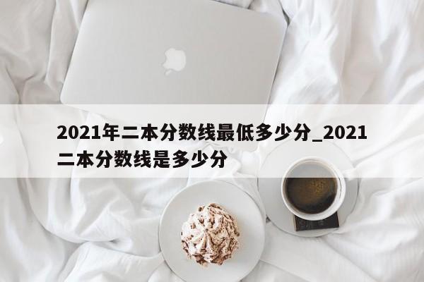 2021年二本分数线最低多少分_2021二本分数线是多少分
