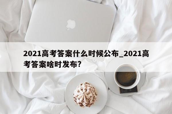 2021高考答案什么时候公布_2021高考答案啥时发布?