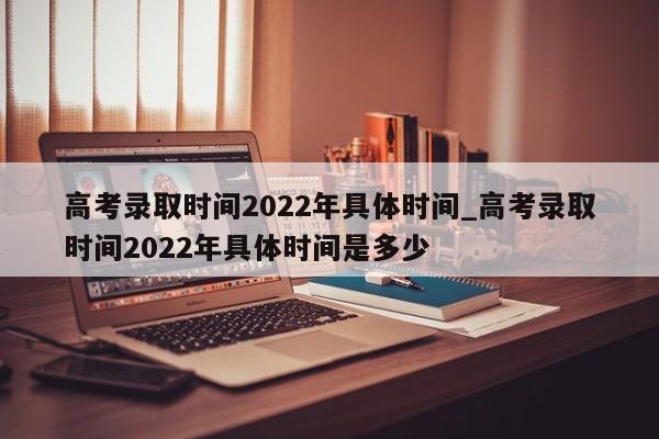 高考录取时间2022年具体时间_高考录取时间2022年具体时间是多少