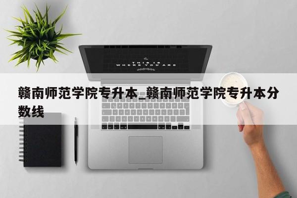 赣南师范学院专升本_赣南师范学院专升本分数线
