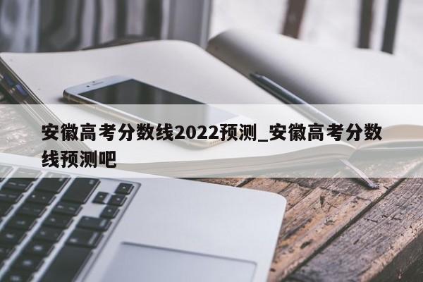 安徽高考分数线2022预测_安徽高考分数线预测吧
