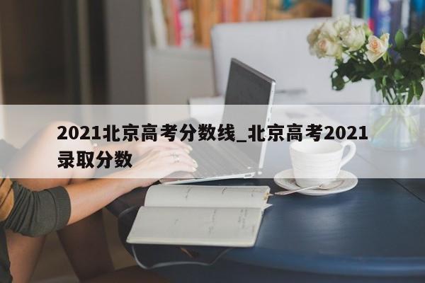 2021北京高考分数线_北京高考2021录取分数