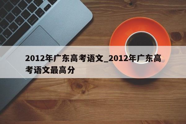 2012年广东高考语文_2012年广东高考语文最高分
