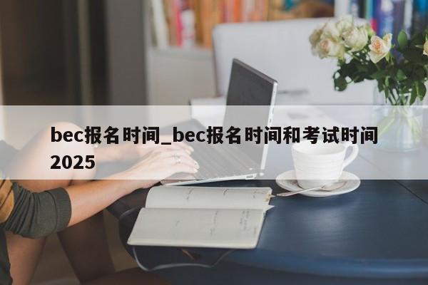 bec报名时间_bec报名时间和考试时间2025