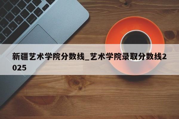 新疆艺术学院分数线_艺术学院录取分数线2025