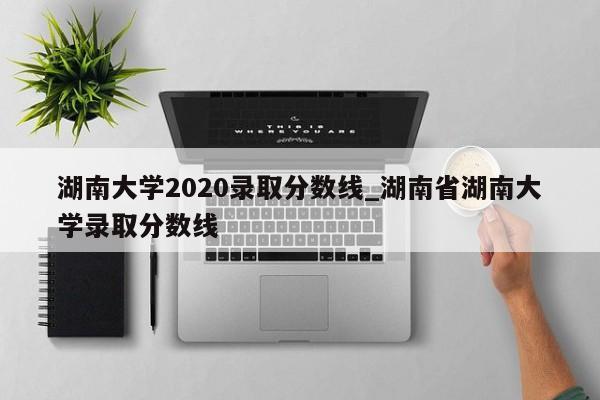 湖南大学2020录取分数线_湖南省湖南大学录取分数线