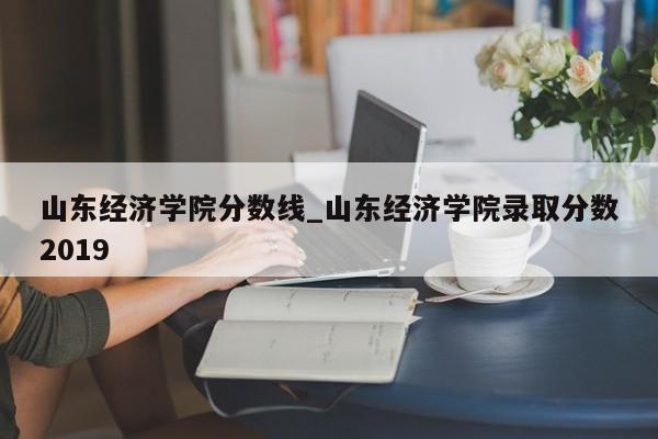 山东经济学院分数线_山东经济学院录取分数2019