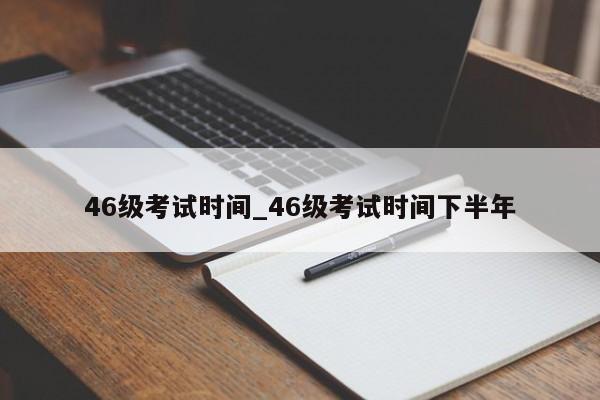 46级考试时间_46级考试时间下半年