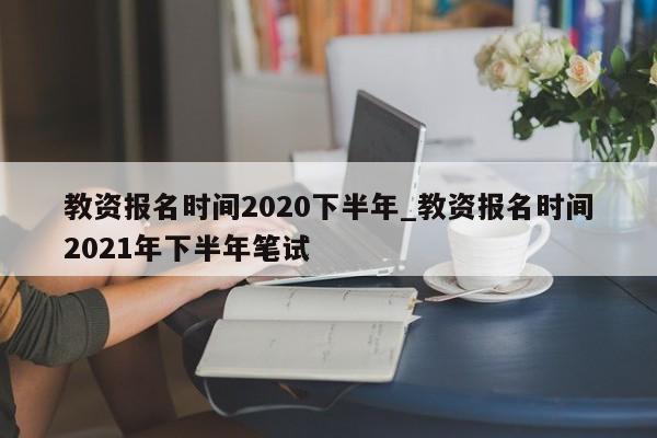 教资报名时间2020下半年_教资报名时间2021年下半年笔试