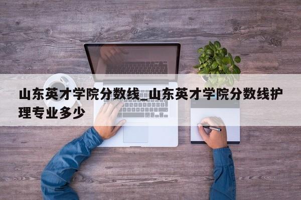 山东英才学院分数线_山东英才学院分数线护理专业多少