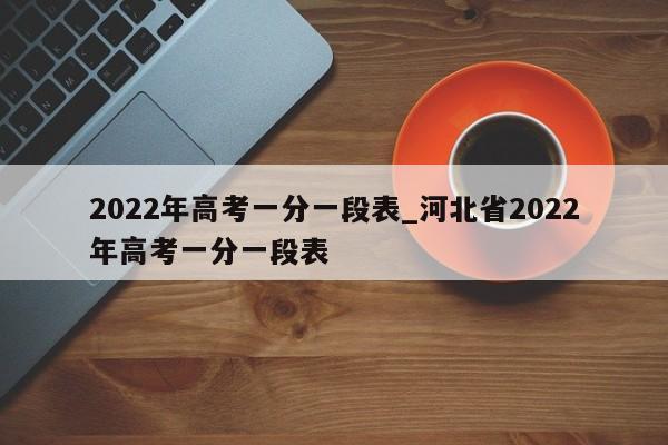 2022年高考一分一段表_河北省2022年高考一分一段表