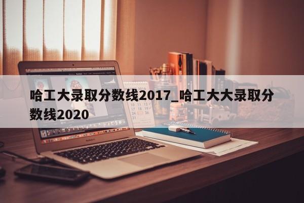 哈工大录取分数线2017_哈工大大录取分数线2020