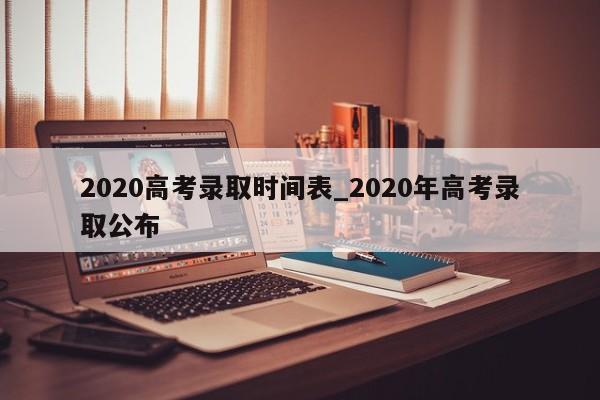2020高考录取时间表_2020年高考录取公布