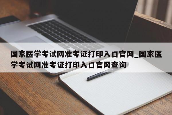 国家医学考试网准考证打印入口官网_国家医学考试网准考证打印入口官网查询