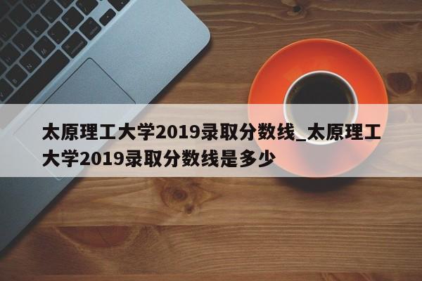 太原理工大学2019录取分数线_太原理工大学2019录取分数线是多少