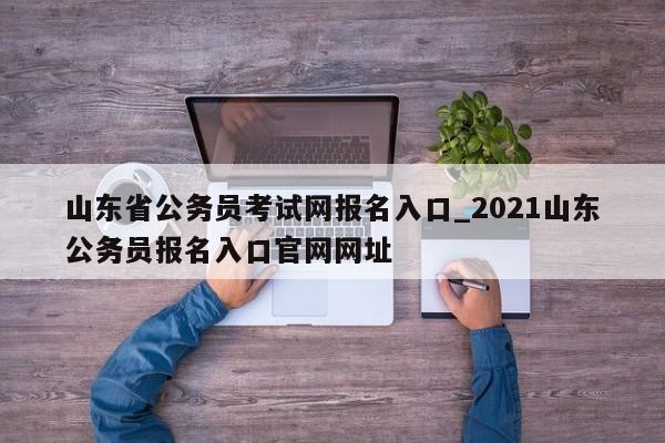山东省公务员考试网报名入口_2021山东公务员报名入口官网网址