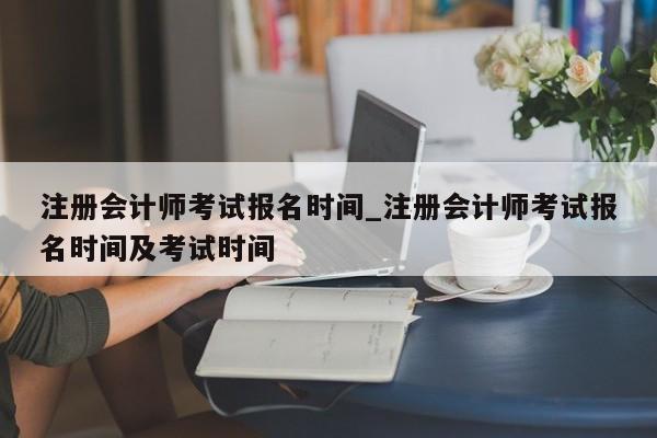 注册会计师考试报名时间_注册会计师考试报名时间及考试时间