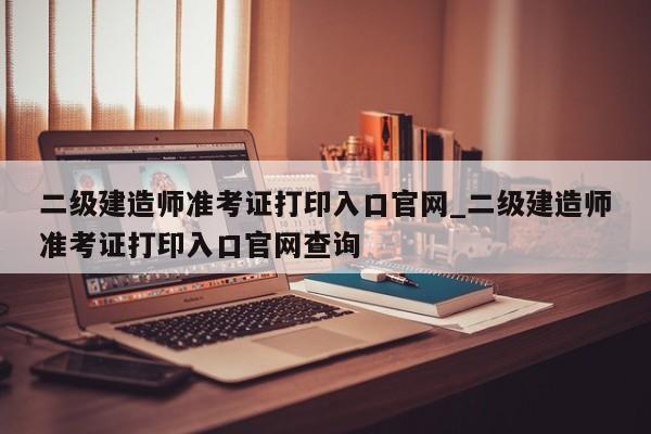 二级建造师准考证打印入口官网_二级建造师准考证打印入口官网查询