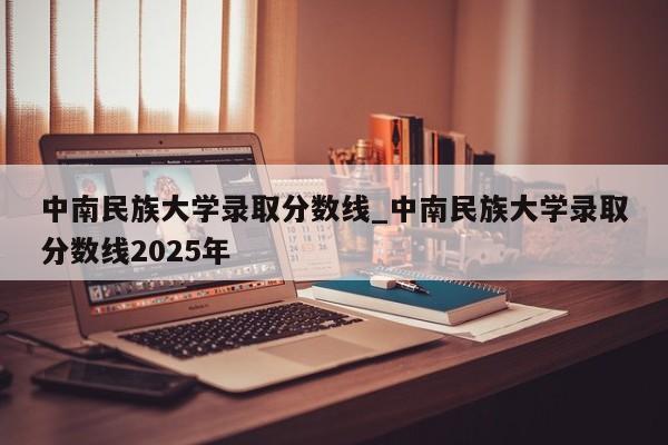 中南民族大学录取分数线_中南民族大学录取分数线2025年