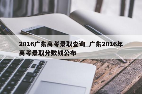 2016广东高考录取查询_广东2016年高考录取分数线公布