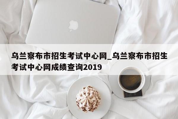 乌兰察布市招生考试中心网_乌兰察布市招生考试中心网成绩查询2019