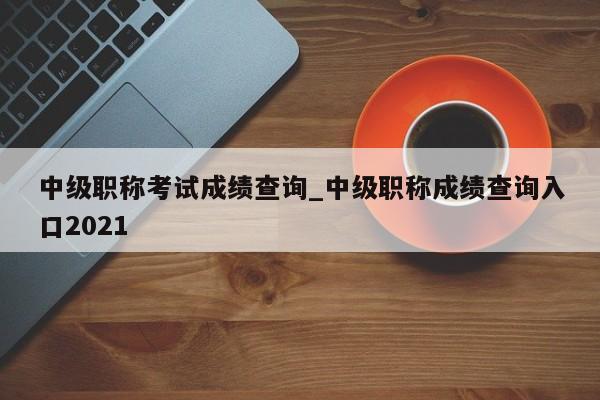 中级职称考试成绩查询_中级职称成绩查询入口2021