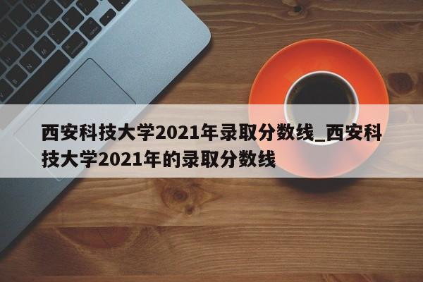 西安科技大学2021年录取分数线_西安科技大学2021年的录取分数线