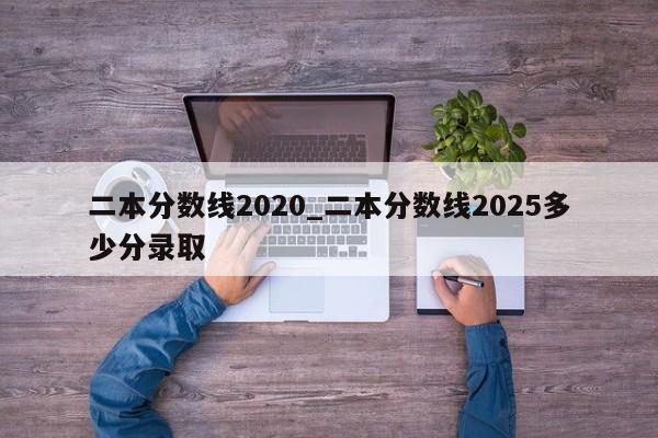 二本分数线2020_二本分数线2025多少分录取