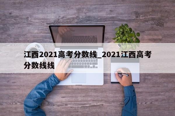江西2021高考分数线_2021江西高考分数线线