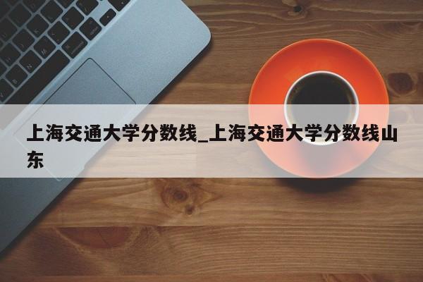 上海交通大学分数线_上海交通大学分数线山东
