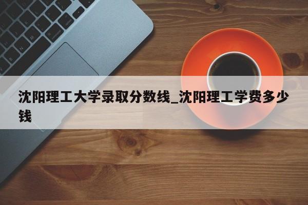 沈阳理工大学录取分数线_沈阳理工学费多少钱