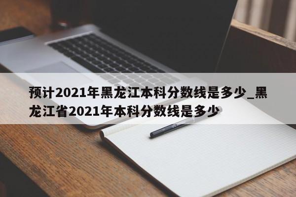 预计2021年黑龙江本科分数线是多少_黑龙江省2021年本科分数线是多少