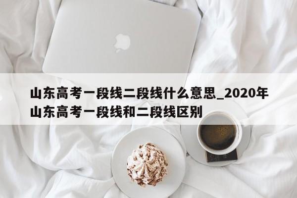 山东高考一段线二段线什么意思_2020年山东高考一段线和二段线区别
