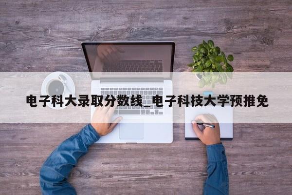 电子科大录取分数线_电子科技大学预推免