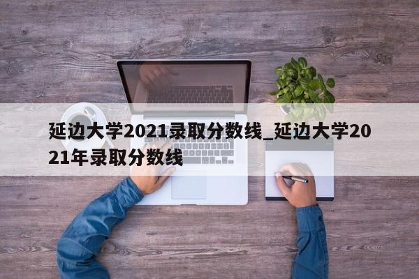 延边大学2021录取分数线_延边大学2021年录取分数线