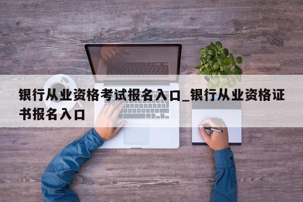 银行从业资格考试报名入口_银行从业资格证书报名入口