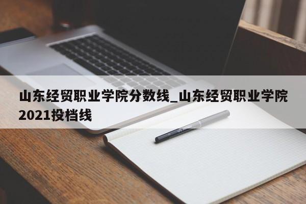 山东经贸职业学院分数线_山东经贸职业学院2021投档线