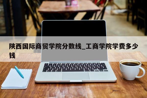 陕西国际商贸学院分数线_工商学院学费多少钱