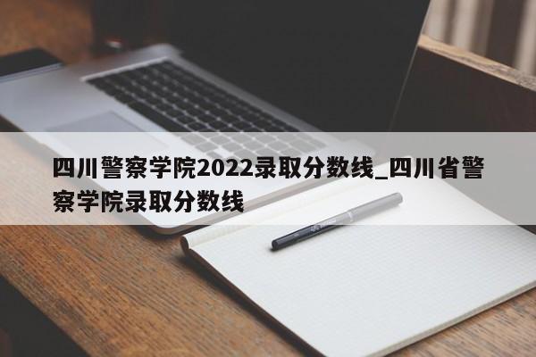 四川警察学院2022录取分数线_四川省警察学院录取分数线