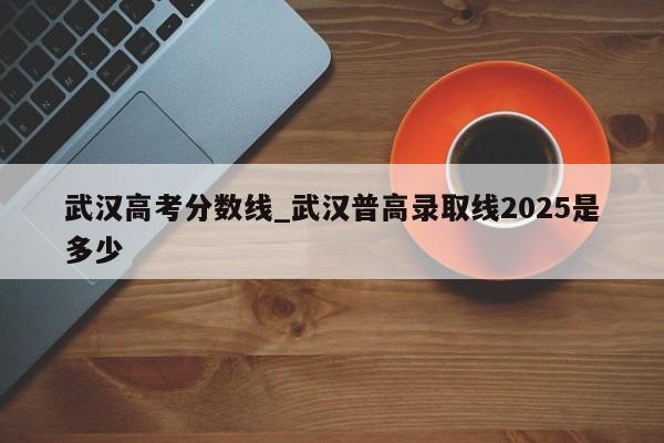 武汉高考分数线_武汉普高录取线2025是多少