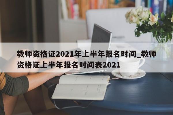 教师资格证2021年上半年报名时间_教师资格证上半年报名时间表2021